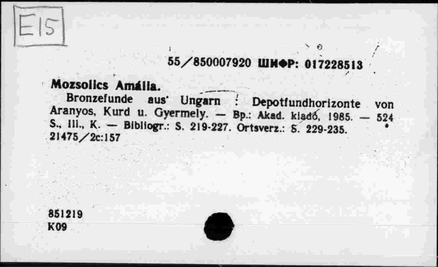 ﻿1 . ' 0 /
55/850007920 ШИФР: 017228513
Mozsollcs Arnälia. ___________
Bronzefunde aus’ Ungarn : Depotfundhorizonte von Aranyos, Kurd u. Gyermely. — Bp.: Akad. kladö, 1985. — 524 S., 111., К. — Bibliogr.: S. 219-227. Ortsverz.: S. 229-235.	*
21475/2C.157
851219 К09